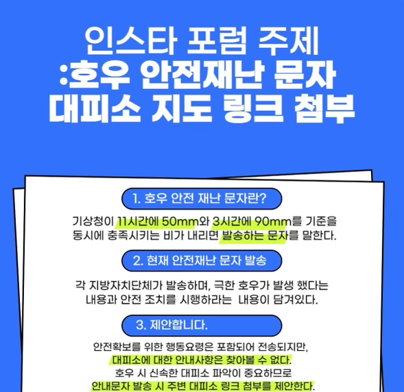 인스타 포럼 주제:호우 안전재난 문자 대피소 지도 링크 첨부 1.호우 안전 내난 문자란?-기상청이 11시간에 50mm와 3시간에 90mm를 기준을 동시에 충족시키는 비가 내리면 발송하는 문자를 말한다. 2.현재 안전재난 문자 발송 -각 지방자치단체가 발송하며, 극한 호우가 발생 했다는 내용과 안전 조치를 시행하라는 내용이 담겨있다. 3.제안합니다. -안전확보를 위한 행동요령은 포함되어 전송되지만, 대피소에 대한 안내사항은 찾아볼 수 없다. 호우 시 신속한 대피소 파악이 중요하므로 안내문자 발송 시 주변 대피소 링크 첨부를 제안한다.