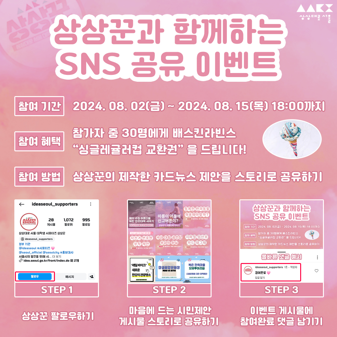 상상꾼과 함께하는 SNS공유 이벤트 ㅇ참여기간:2024.08.02(금) - 2024.08.15(목) 18:00까지 ㅇ참여혜택:참가자 중 30명에게 배스킨라빈스 '싱그레귤러컵 교환권'을 드립니다! ㅇ참여방법:상상꾼의 제작한 카드뉴스 제안을 스토리로 공유하기 STEP1.상상꾼 팔로우하기 STEP2.마음에 드는 시민제안 게시물 스토리로 공유하기 STEP3.이벤트 게시물에 참여완료 댓글 남기기