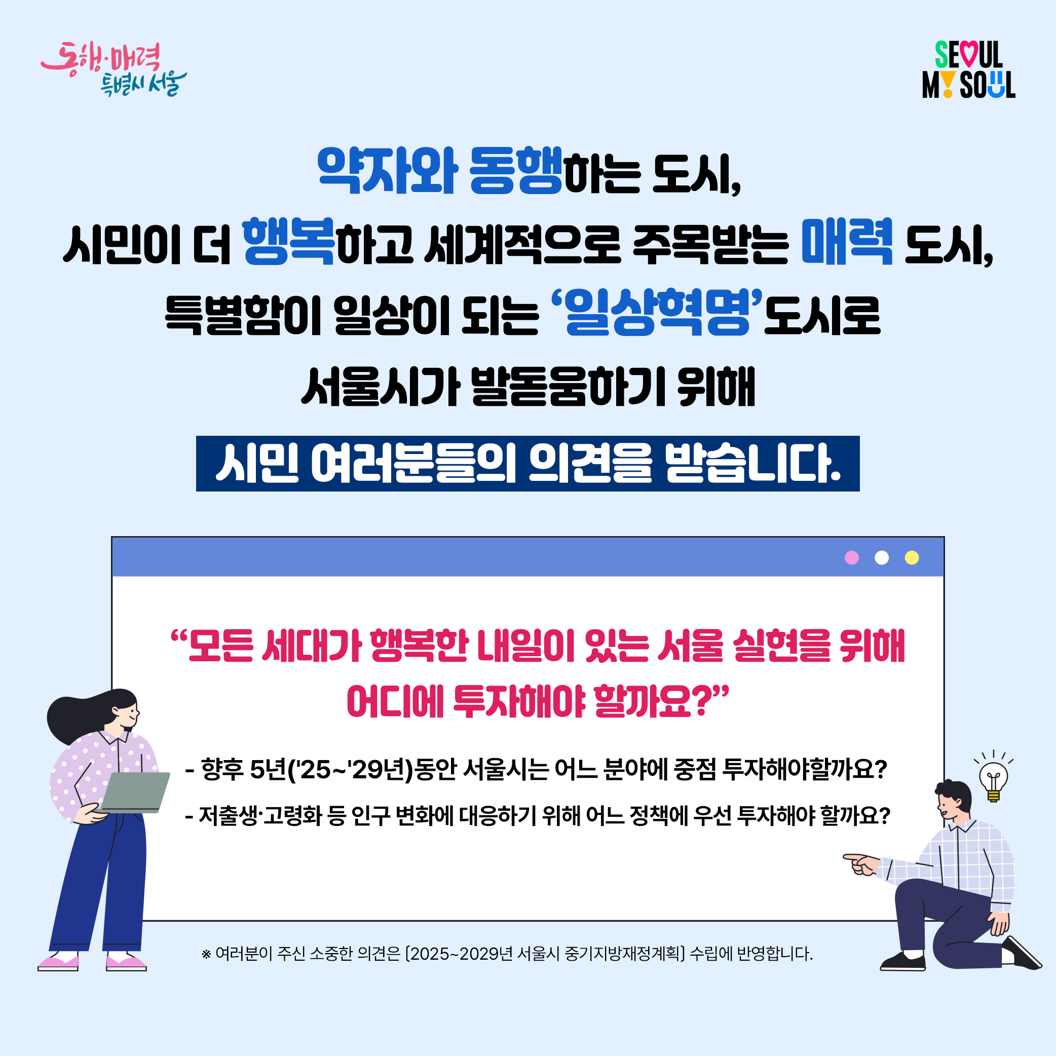 약자와 동행하는 도시, 시민이 더 행복하고 세계적으로 주목받는 매력 도시, 특별함이 일상이 되는 '일상혁명' 도시로 서울시가 발돋움하기 위해 서울시가 발돋움하기 위해 시민 여러분들의 의견을 받습니다. '모든세대가 행복한 내일이 있는 서울 실현을 위해 어디에 투자해야 할까요?' -향후 5년('25~'29년)동안 서울시는 어느 분야에 중점 투자해야 할까요? -저출생·고령화 등 이구 변화에 대응하기 위해 어느 정책에 우선 투자해야 할까요? ※여러분이 주신 소중한 의견은(2025~2029년 서울시 중기지방재정계획) 수립에 반영합니다.