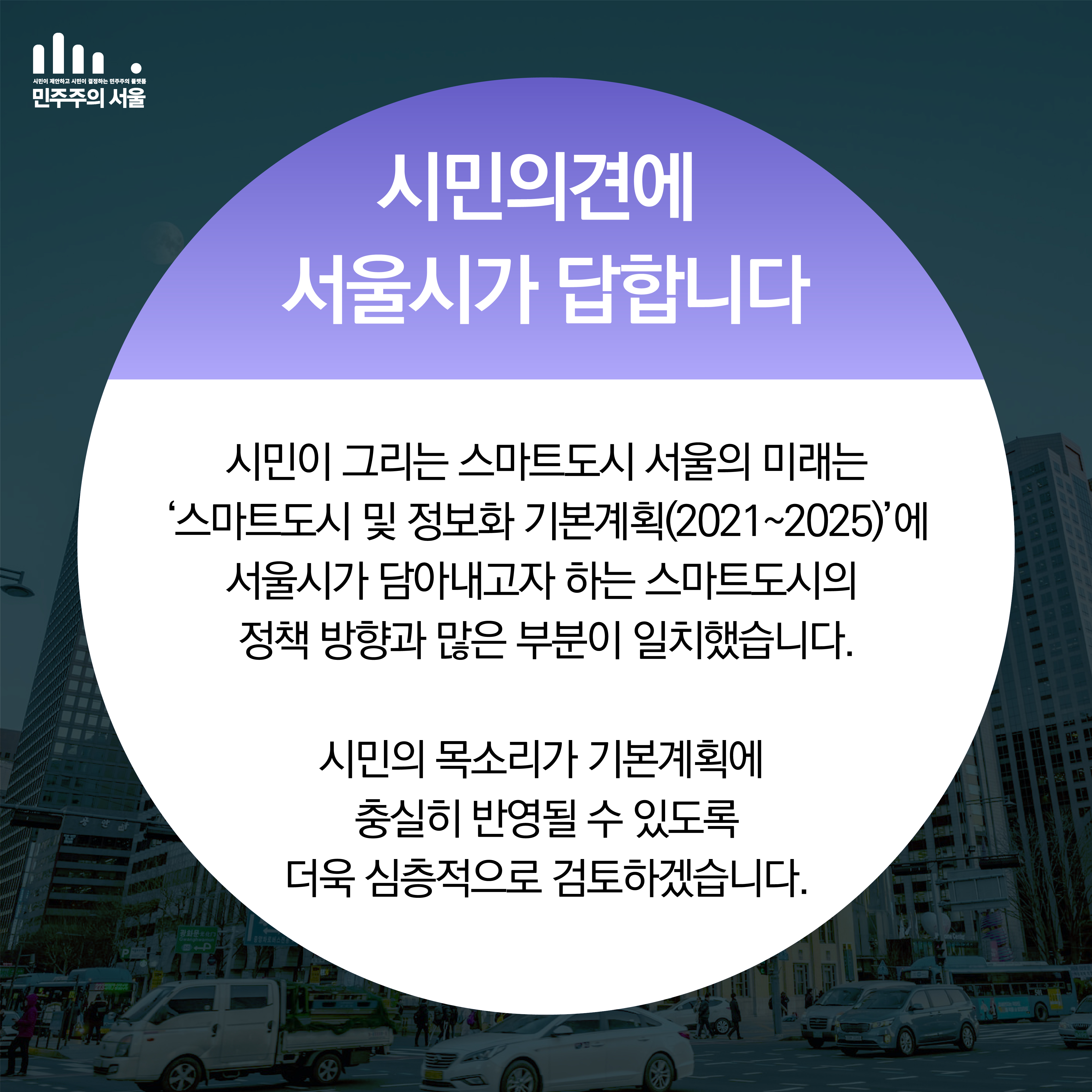 시민의견에 서울시가 답합니다. 시민이 그리는 스마트도시 서울의 미래는 ‘’스마트도시 및 정보화 기본계획(2021~2025)’에 서울시가 담아내고자 하는 스마트도시의 정책방향과 많은 부분이 일치했습니다. 시민의 목소리가 기본계획에 충실히 반영될 수 있도록 더욱 심층적으로 검토하겠습니다.