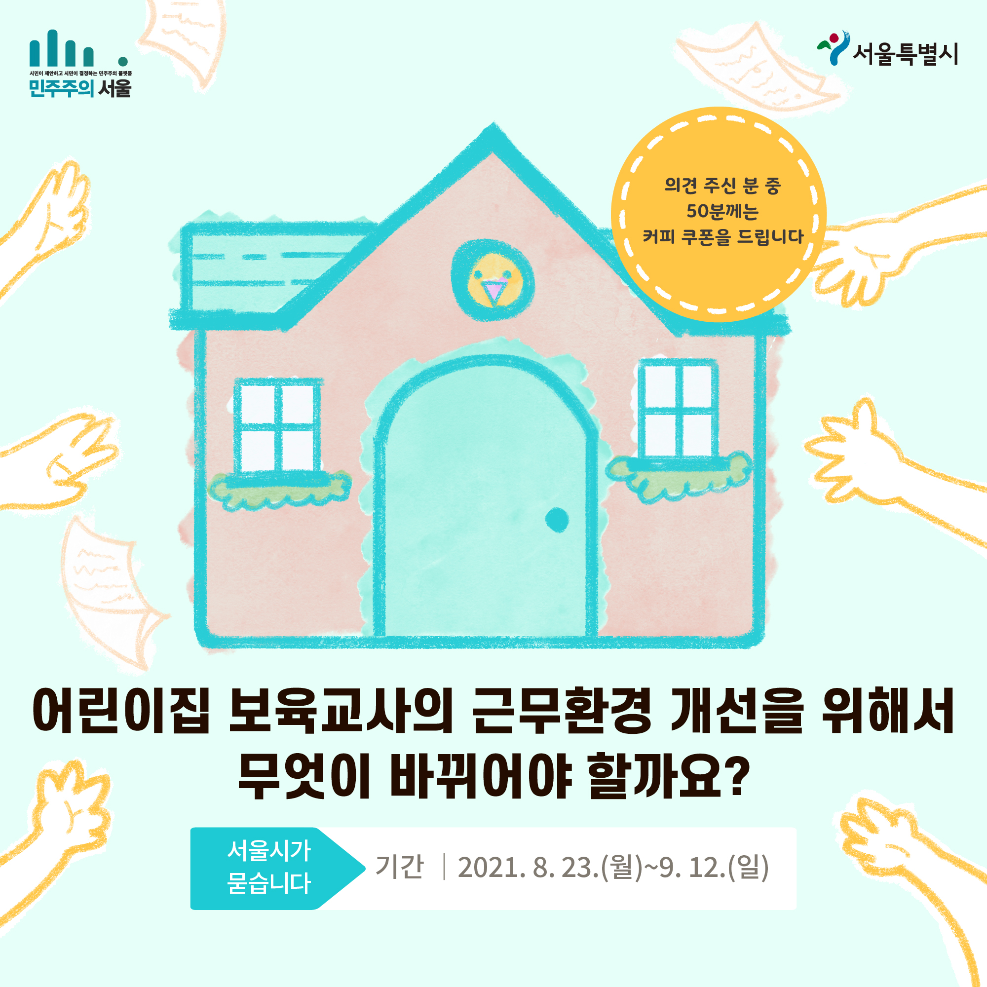 어린이집 보육교사의 근무환경 개선을 위해서 무엇이 바뀌어야 할까요? 서울시가 묻습니다 기간|2021.8.23(월)~9.12(일) 의견 주신 분 중 50분께는 커피 쿠폰을 드립니다.